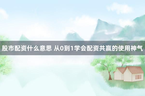 股市配资什么意思 从0到1学会配资共赢的使用神气