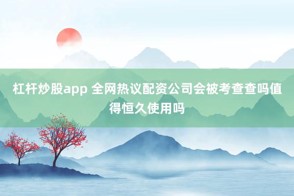 杠杆炒股app 全网热议配资公司会被考查查吗值得恒久使用吗