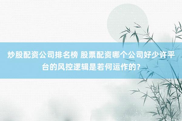 炒股配资公司排名榜 股票配资哪个公司好少许平台的风控逻辑是若何运作的？