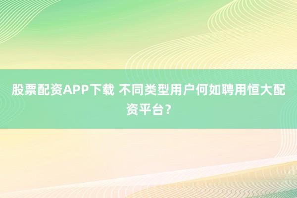 股票配资APP下载 不同类型用户何如聘用恒大配资平台？