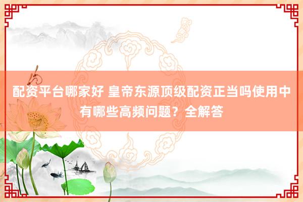 配资平台哪家好 皇帝东源顶级配资正当吗使用中有哪些高频问题？全解答