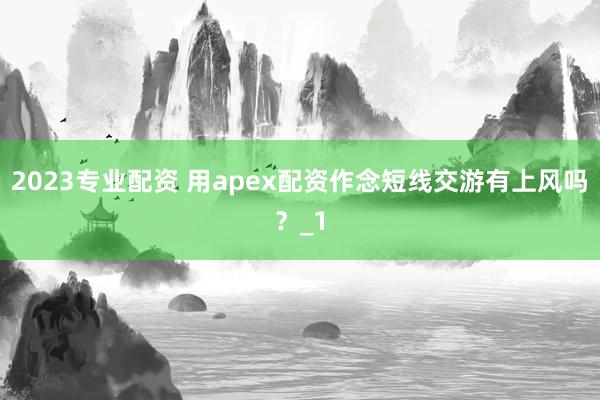 2023专业配资 用apex配资作念短线交游有上风吗？_1