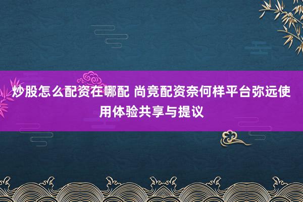 炒股怎么配资在哪配 尚竞配资奈何样平台弥远使用体验共享与提议