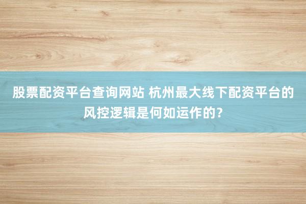 股票配资平台查询网站 杭州最大线下配资平台的风控逻辑是何如运作的？