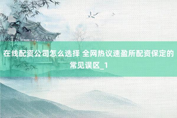 在线配资公司怎么选择 全网热议速盈所配资保定的常见误区_1