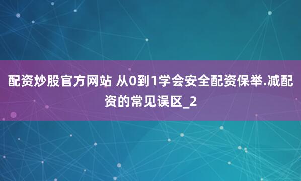 配资炒股官方网站 从0到1学会安全配资保举.减配资的常见误区_2