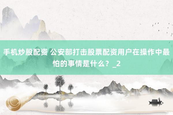 手机炒股配资 公安部打击股票配资用户在操作中最怕的事情是什么？_2