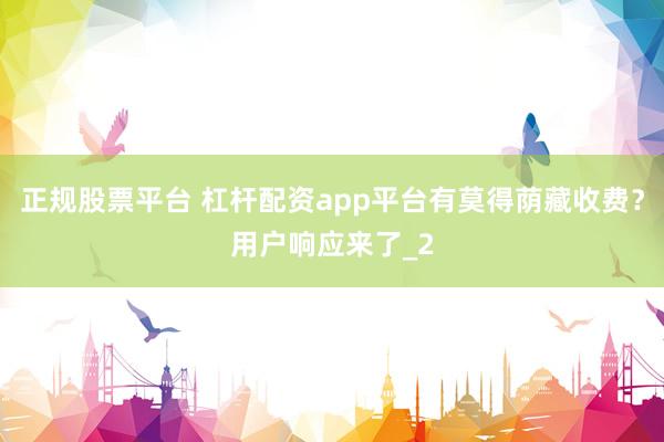正规股票平台 杠杆配资app平台有莫得荫藏收费？用户响应来了_2