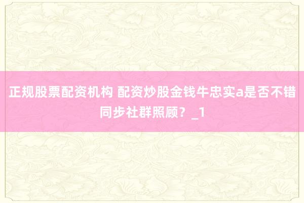 正规股票配资机构 配资炒股金钱牛忠实a是否不错同步社群照顾？_1