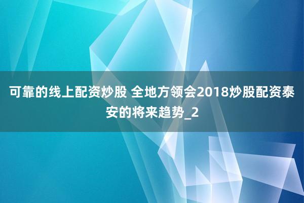 可靠的线上配资炒股 全地方领会2018炒股配资泰安的将来趋势_2
