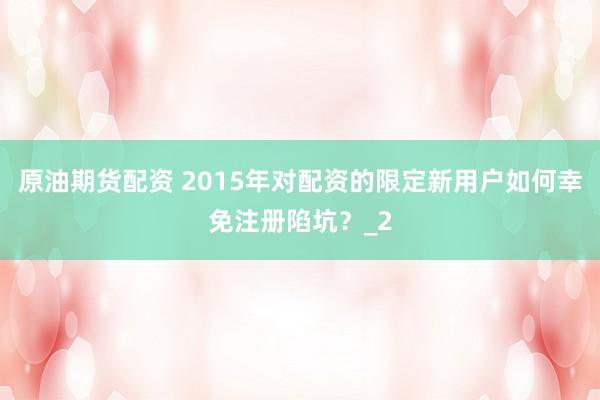 原油期货配资 2015年对配资的限定新用户如何幸免注册陷坑？_2