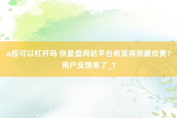 a股可以杠杆吗 快盈盘网站平台有莫得荫藏收费？用户反馈来了_1