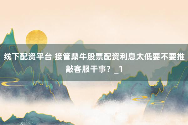 线下配资平台 接管鼎牛股票配资利息太低要不要推敲客服干事？_1